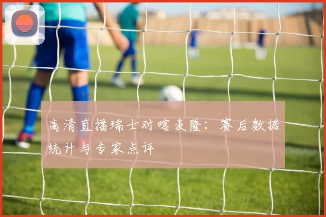 高清直播瑞士对喀麦隆：赛后数据统计与专家点评