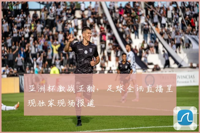 亚洲杯激战正酣，足球全讯直播呈现独家现场报道