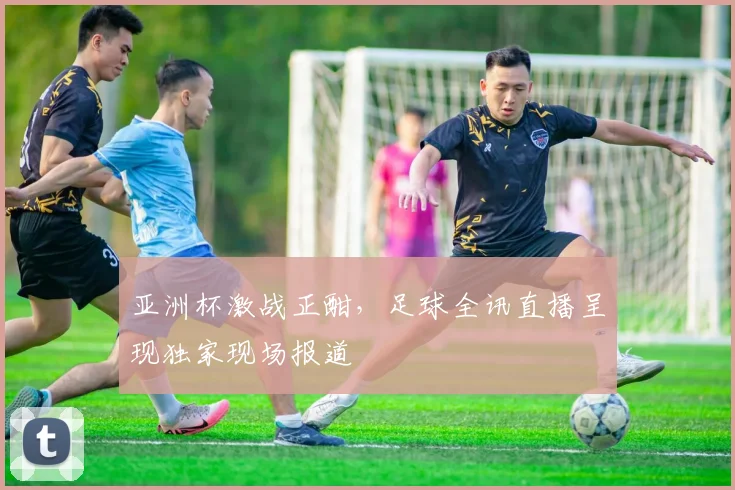 亚洲杯激战正酣，足球全讯直播呈现独家现场报道