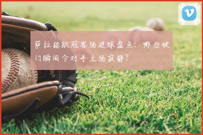 萨拉赫欧冠客场进球盘点:哪些破门瞬间令对手主场寂静?