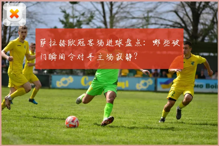 萨拉赫欧冠客场进球盘点:哪些破门瞬间令对手主场寂静?