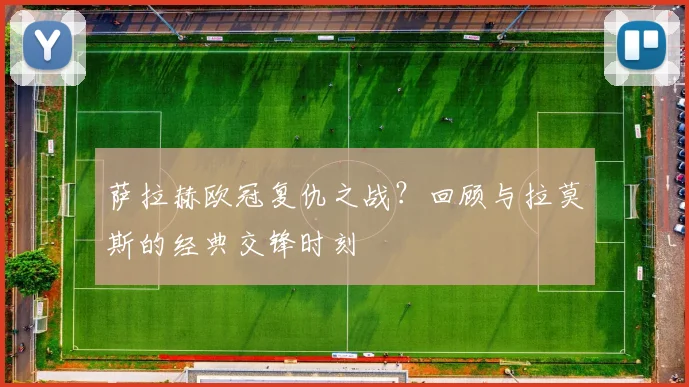 萨拉赫欧冠复仇之战？回顾与拉莫斯的经典交锋时刻