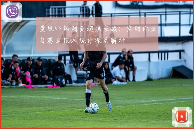 曼联vs热刺英超焦点战:实时比分与赛后技术统计深度解析