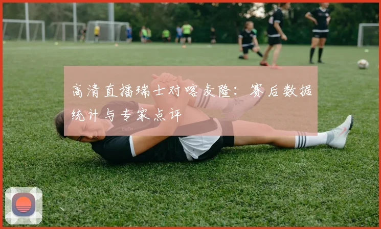 高清直播瑞士对喀麦隆:赛后数据统计与专家点评