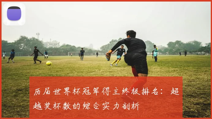 历届世界杯冠军得主终极排名:超越奖杯数的综合实力剖析
