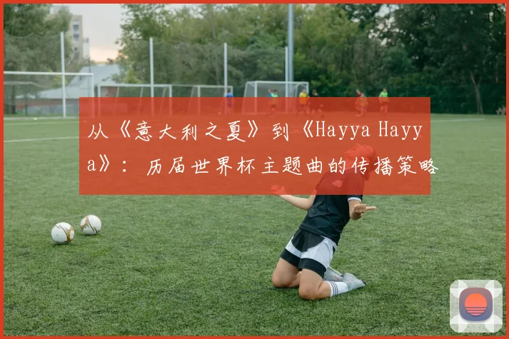 从《意大利之夏》到《Hayya Hayya》：历届世界杯主题曲的传播策略与社会影响