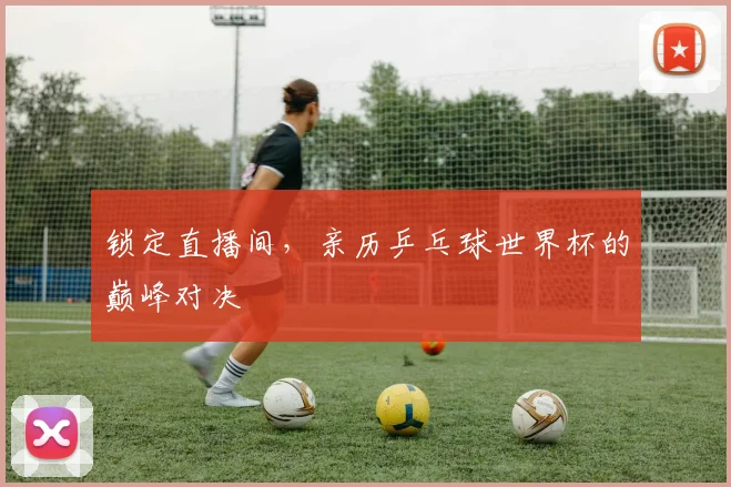 锁定直播间，亲历乒乓球世界杯的巅峰对决
