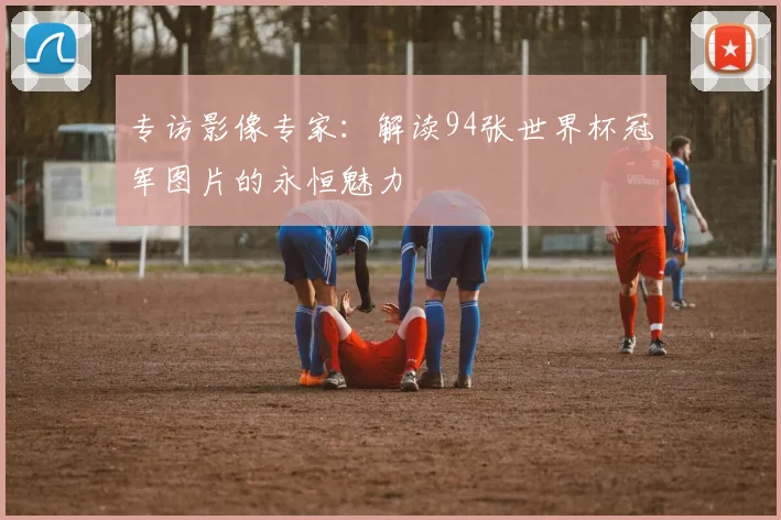 专访影像专家:解读94张世界杯冠军图片的永恒魅力