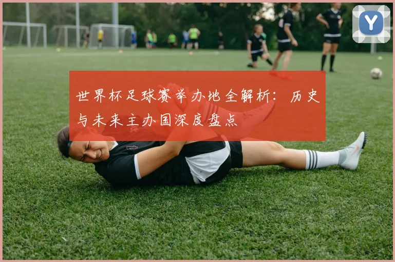 世界杯足球赛举办地全解析:历史与未来主办国深度盘点