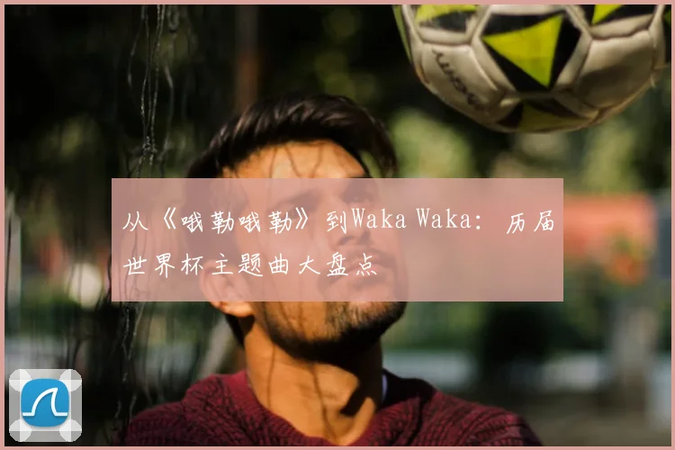 从《哦勒哦勒》到Waka Waka：历届世界杯主题曲大盘点