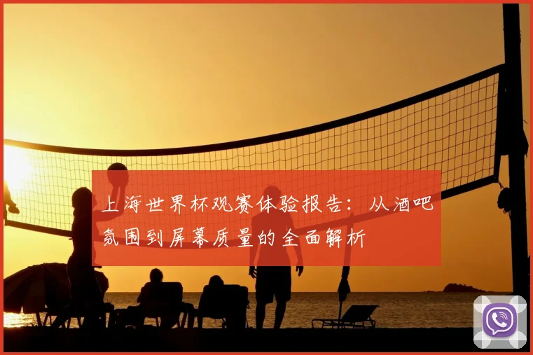 上海世界杯观赛体验报告:从酒吧氛围到屏幕质量的全面解析