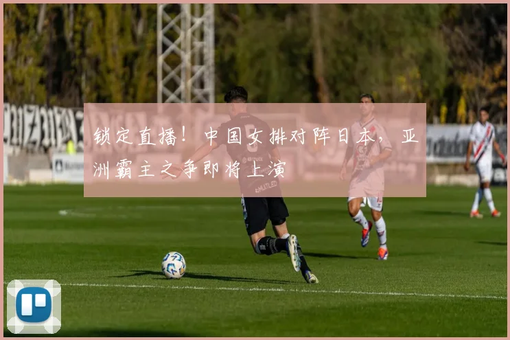 锁定直播！中国女排对阵日本，亚洲霸主之争即将上演