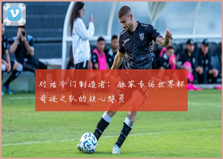 对话冷门制造者：独家专访世界杯奇迹之队的核心球员