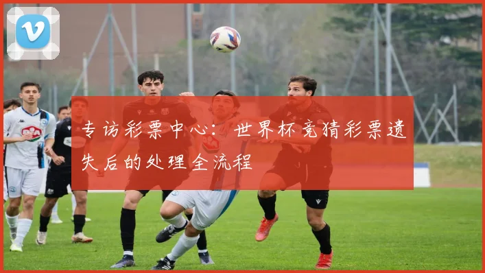 专访彩票中心:世界杯竞猜彩票遗失后的处理全流程