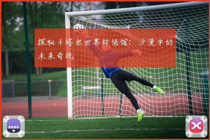 探秘卡塔尔世界杯场馆:沙漠中的未来奇观